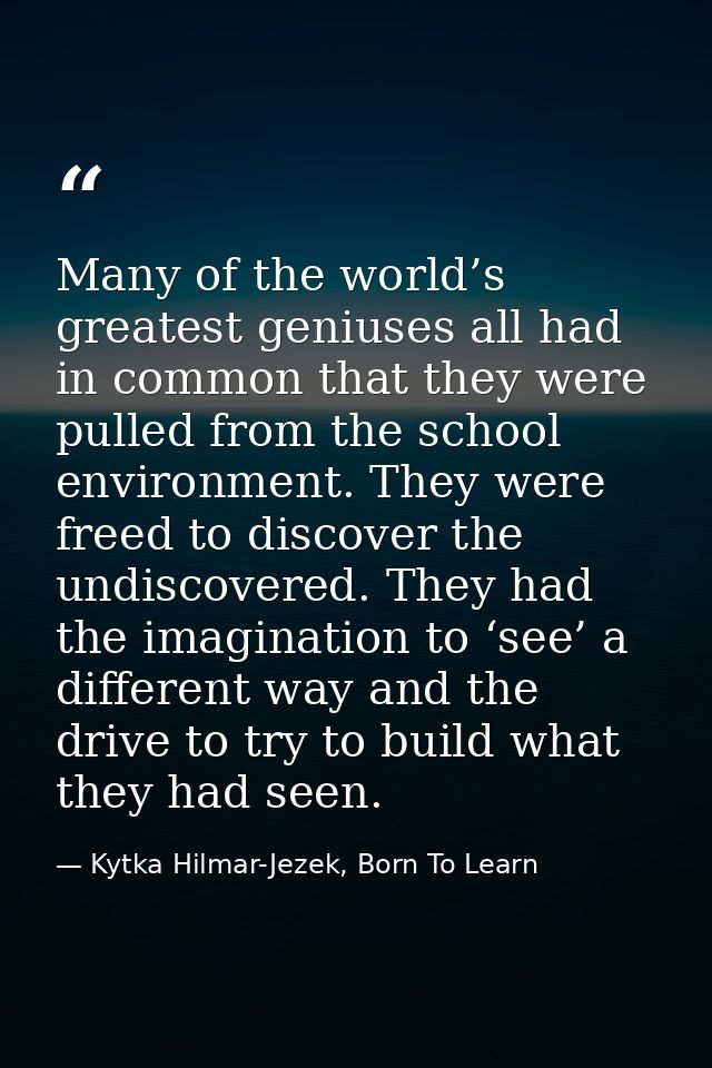 Many of the world’s greatest geniuses all had in common that they were pulled from the school environment. They were fre — Kytka Hilmar-Jezek, Born To Learn