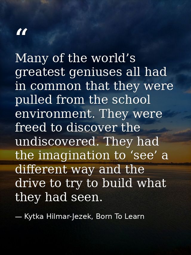 Many of the world’s greatest geniuses all had in common that they were pulled from the school environment. They were fre — Kytka Hilmar-Jezek, Born To Learn
