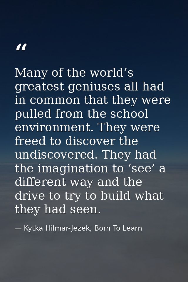 Many of the world’s greatest geniuses all had in common that they were pulled from the school environment. They were fre — Kytka Hilmar-Jezek, Born To Learn