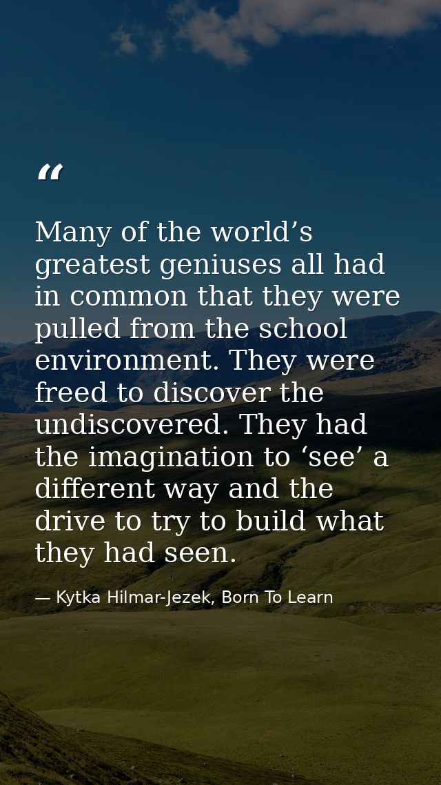 Many of the world’s greatest geniuses all had in common that they were pulled from the school environment. They were fre — Kytka Hilmar-Jezek, Born To Learn