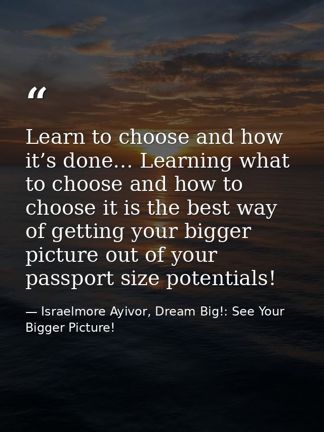 Learn to choose and how it’s done… Learning what to choose and how to choose it is the best way of getting your bigger p — Israelmore Ayivor, Dream Big!: See Your Bigger Picture!