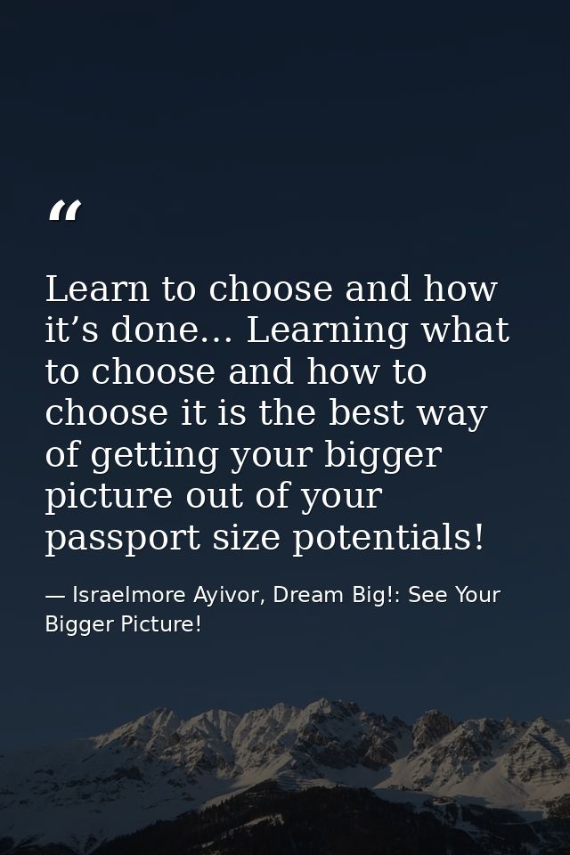 Learn to choose and how it’s done… Learning what to choose and how to choose it is the best way of getting your bigger p — Israelmore Ayivor, Dream Big!: See Your Bigger Picture!