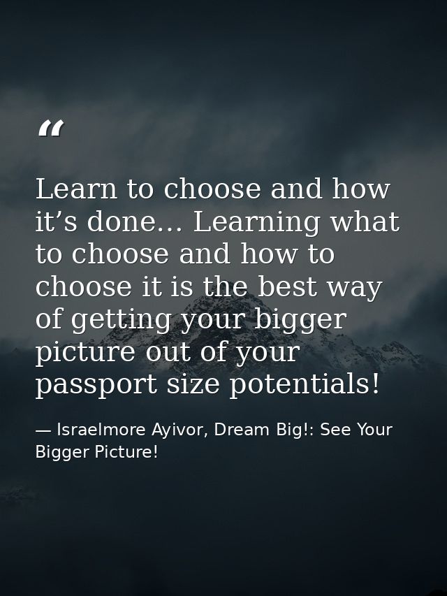 Learn to choose and how it’s done… Learning what to choose and how to choose it is the best way of getting your bigger p — Israelmore Ayivor, Dream Big!: See Your Bigger Picture!