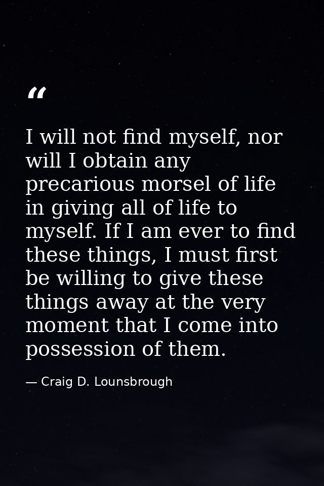I will not find myself, nor will I obtain any precarious morsel of life in giving all of life to myself. If I am ever to — Craig D. Lounsbrough
