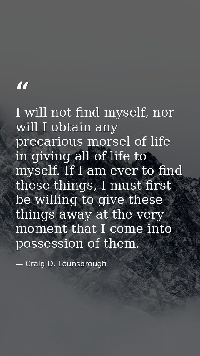 I will not find myself, nor will I obtain any precarious morsel of life in giving all of life to myself. If I am ever to — Craig D. Lounsbrough