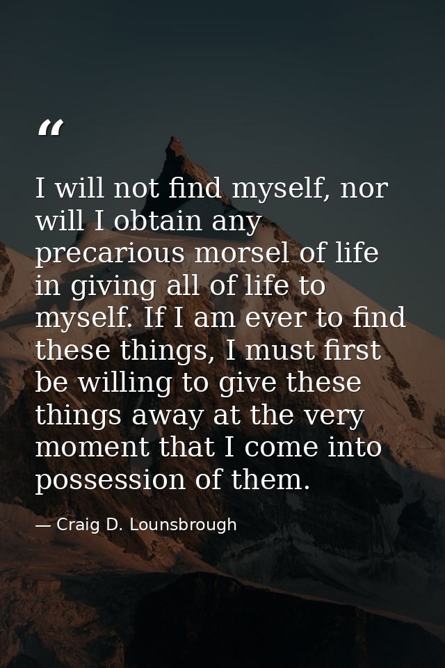 I will not find myself, nor will I obtain any precarious morsel of life in giving all of life to myself. If I am ever to — Craig D. Lounsbrough
