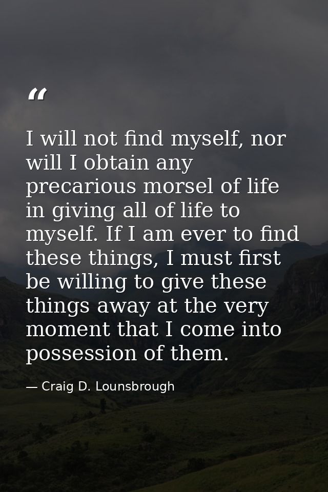 I will not find myself, nor will I obtain any precarious morsel of life in giving all of life to myself. If I am ever to — Craig D. Lounsbrough