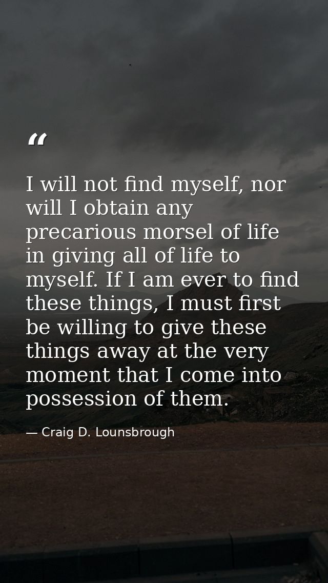 I will not find myself, nor will I obtain any precarious morsel of life in giving all of life to myself. If I am ever to — Craig D. Lounsbrough