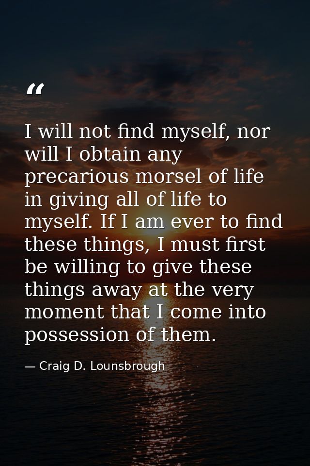 I will not find myself, nor will I obtain any precarious morsel of life in giving all of life to myself. If I am ever to — Craig D. Lounsbrough