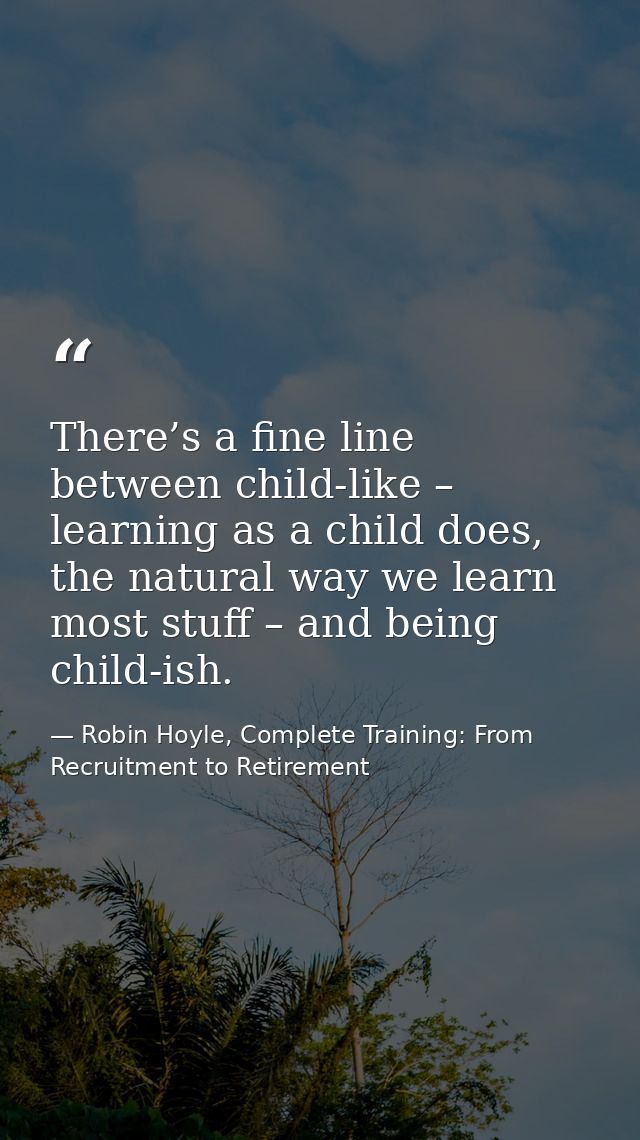 There’s a fine line between child-like – learning as a child does, the natural way we learn most stuff – and being child — Robin Hoyle, Complete Training: From Recruitment to Retirement