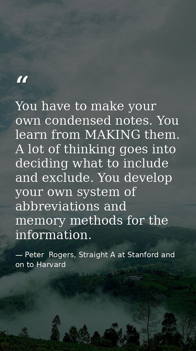 You have to make your own condensed notes. You learn from MAKING them. A lot of thinking goes into deciding what to incl — Peter  Rogers, Straight A at Stanford and on to Harvard
