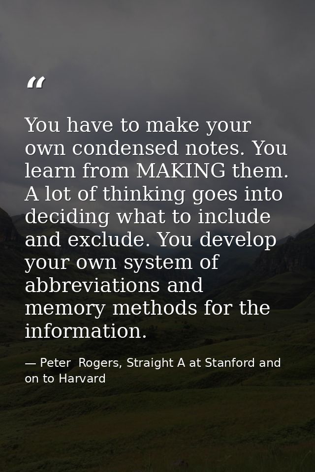 You have to make your own condensed notes. You learn from MAKING them. A lot of thinking goes into deciding what to incl — Peter  Rogers, Straight A at Stanford and on to Harvard