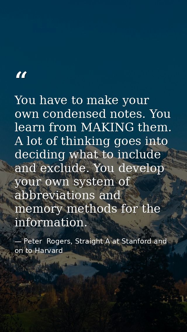 You have to make your own condensed notes. You learn from MAKING them. A lot of thinking goes into deciding what to incl — Peter  Rogers, Straight A at Stanford and on to Harvard