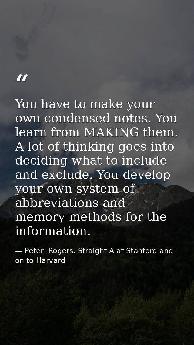 You have to make your own condensed notes. You learn from MAKING them. A lot of thinking goes into deciding what to incl — Peter  Rogers, Straight A at Stanford and on to Harvard