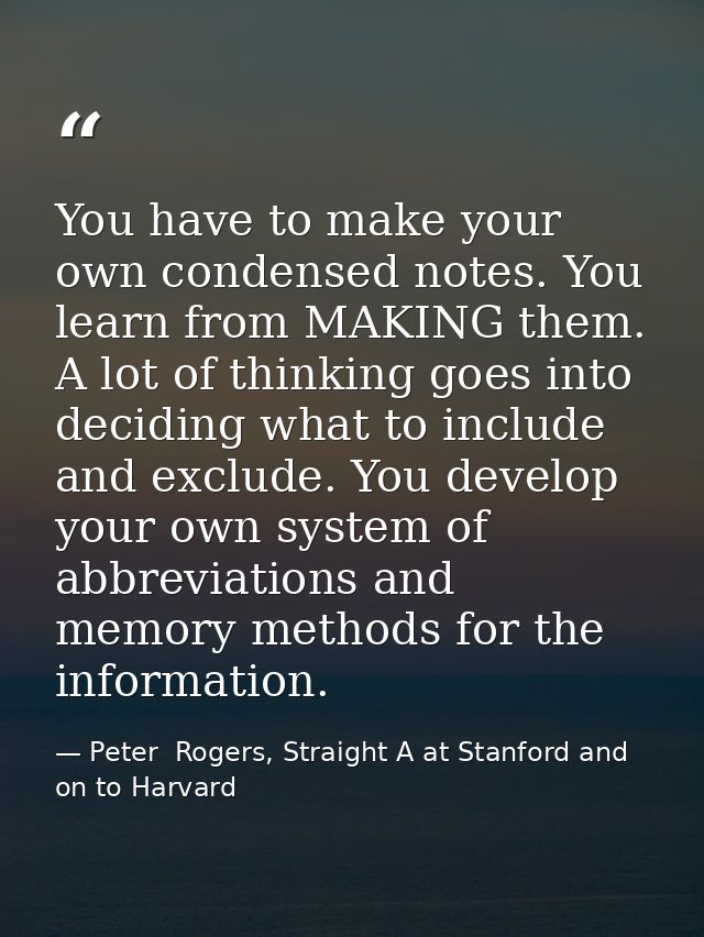 You have to make your own condensed notes. You learn from MAKING them. A lot of thinking goes into deciding what to incl — Peter  Rogers, Straight A at Stanford and on to Harvard