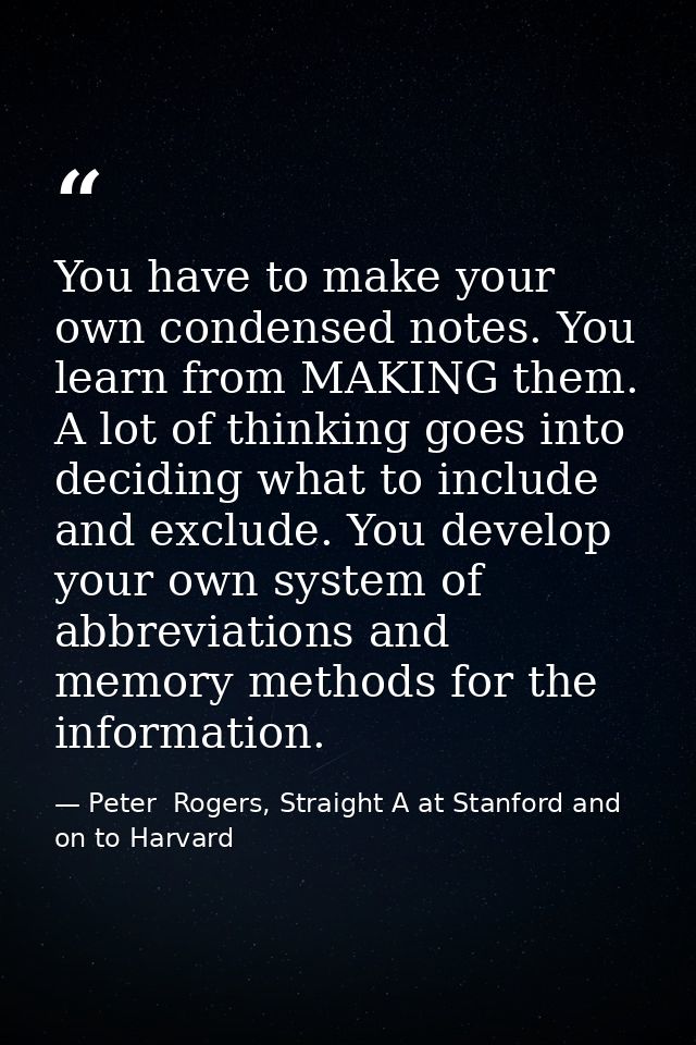 You have to make your own condensed notes. You learn from MAKING them. A lot of thinking goes into deciding what to incl — Peter  Rogers, Straight A at Stanford and on to Harvard