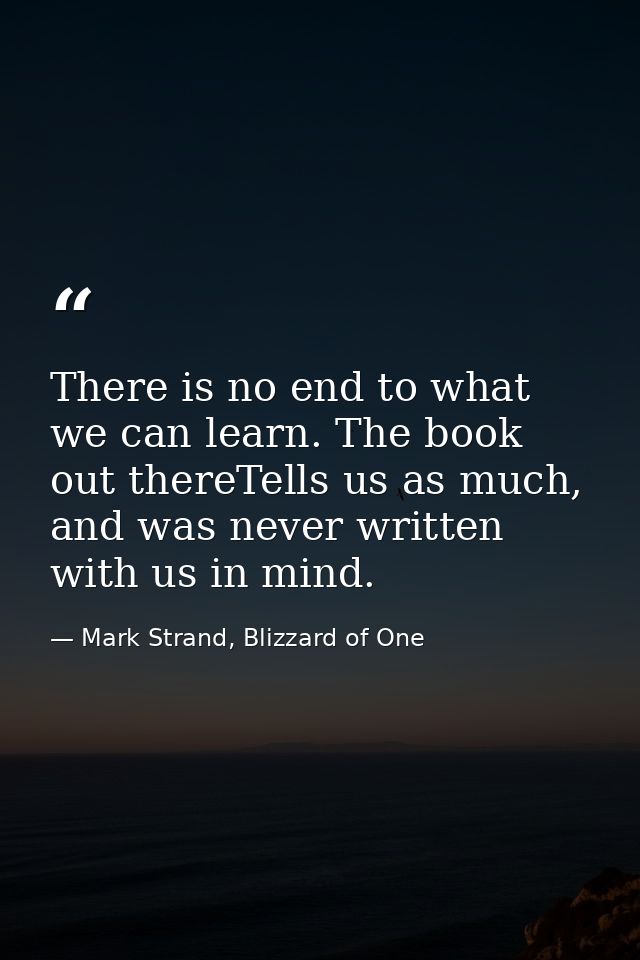 There is no end to what we can learn. The book out thereTells us as much, and was never written with us in mind. — Mark Strand, Blizzard of One