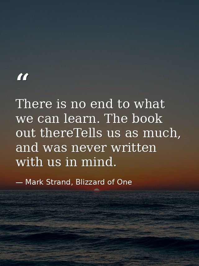 There is no end to what we can learn. The book out thereTells us as much, and was never written with us in mind. — Mark Strand, Blizzard of One