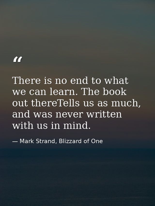 There is no end to what we can learn. The book out thereTells us as much, and was never written with us in mind. — Mark Strand, Blizzard of One