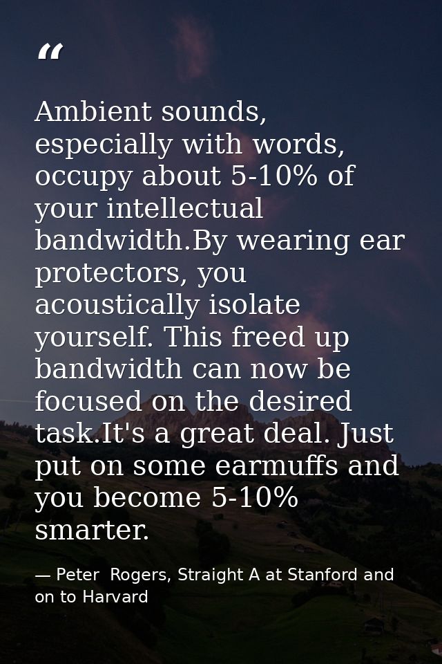 Ambient sounds, especially with words, occupy about 5-10% of your intellectual bandwidth.By wearing ear protectors, you  — Peter  Rogers, Straight A at Stanford and on to Harvard