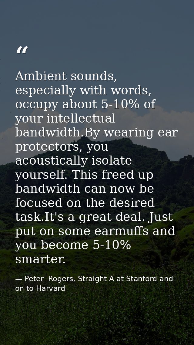 Ambient sounds, especially with words, occupy about 5-10% of your intellectual bandwidth.By wearing ear protectors, you  — Peter  Rogers, Straight A at Stanford and on to Harvard