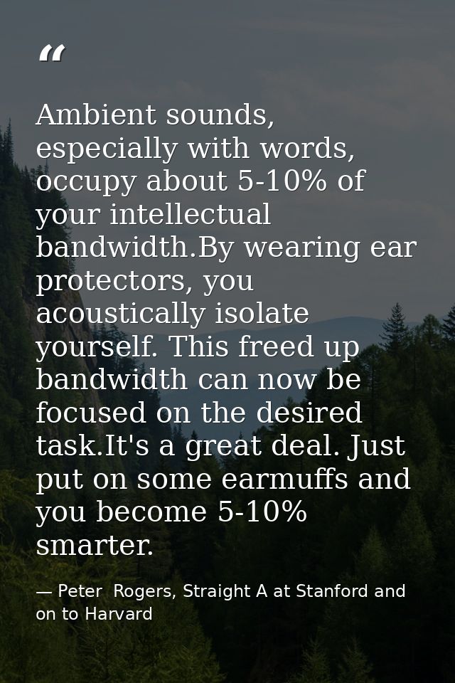 Ambient sounds, especially with words, occupy about 5-10% of your intellectual bandwidth.By wearing ear protectors, you  — Peter  Rogers, Straight A at Stanford and on to Harvard