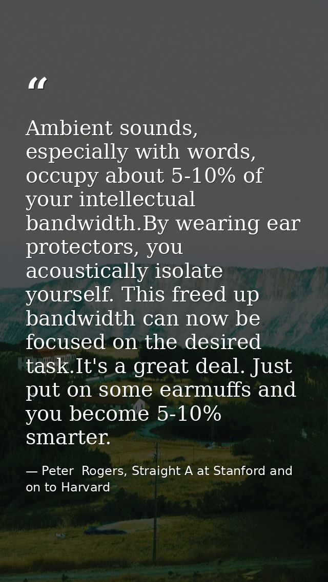Ambient sounds, especially with words, occupy about 5-10% of your intellectual bandwidth.By wearing ear protectors, you  — Peter  Rogers, Straight A at Stanford and on to Harvard