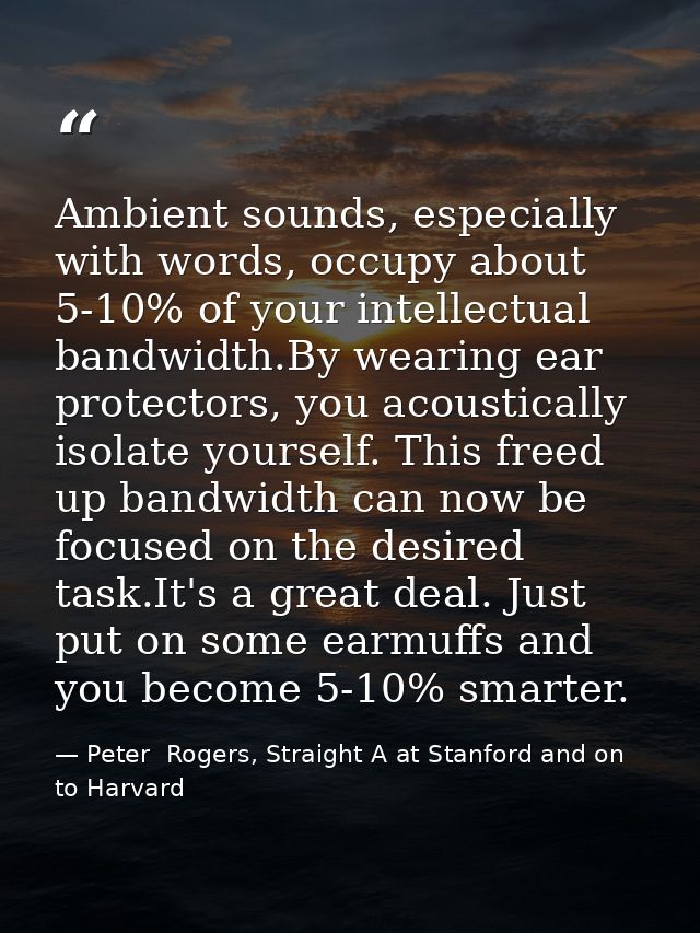 Ambient sounds, especially with words, occupy about 5-10% of your intellectual bandwidth.By wearing ear protectors, you  — Peter  Rogers, Straight A at Stanford and on to Harvard