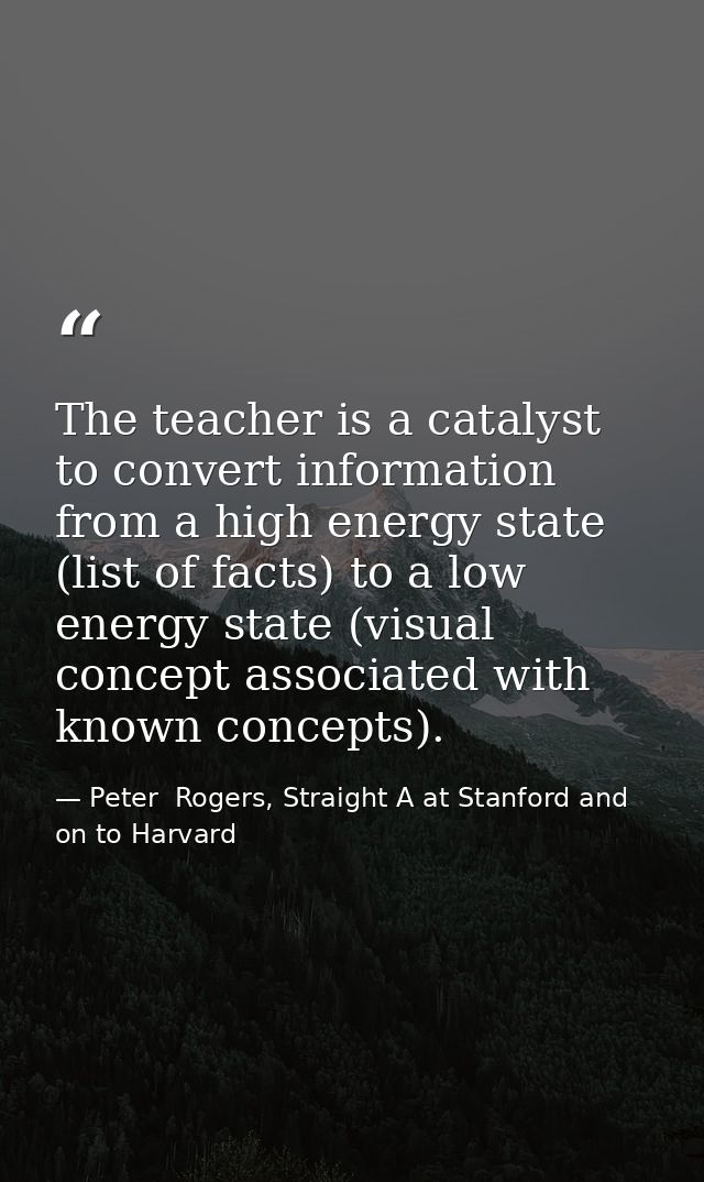 The teacher is a catalyst to convert information from a high energy state (list of facts) to a low energy state (visual  — Peter  Rogers, Straight A at Stanford and on to Harvard