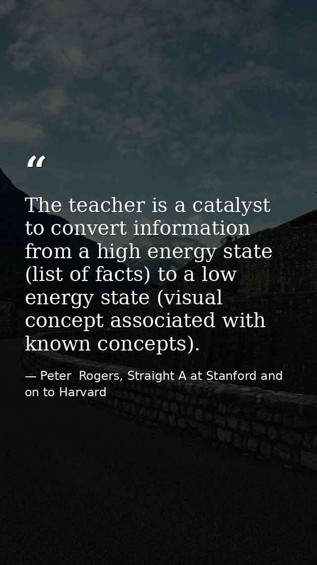 The teacher is a catalyst to convert information from a high energy state (list of facts) to a low energy state (visual  — Peter  Rogers, Straight A at Stanford and on to Harvard