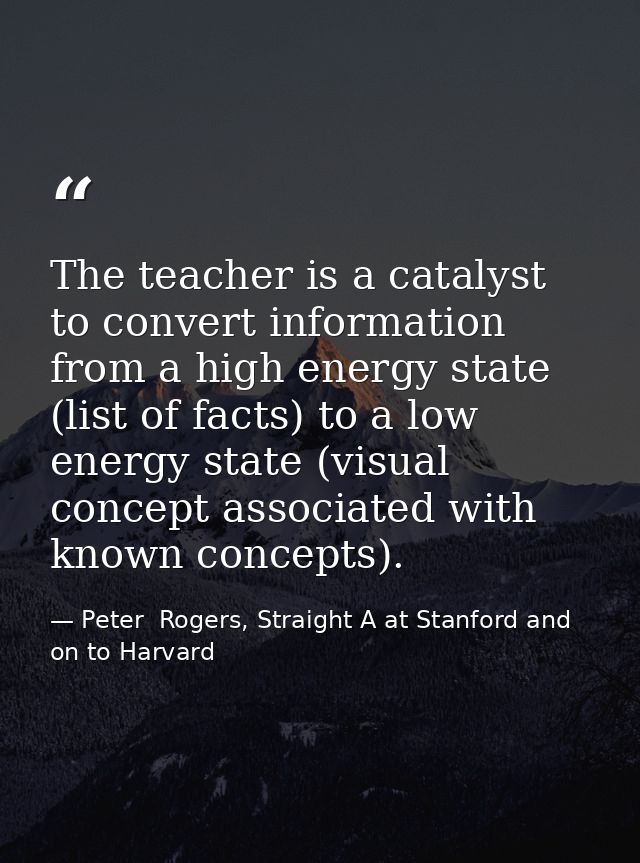 The teacher is a catalyst to convert information from a high energy state (list of facts) to a low energy state (visual  — Peter  Rogers, Straight A at Stanford and on to Harvard