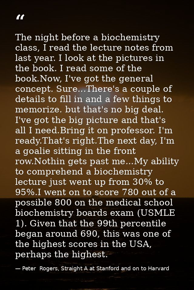 The night before a biochemistry class, I read the lecture notes from last year. I look at the pictures in the book. I re — Peter  Rogers, Straight A at Stanford and on to Harvard