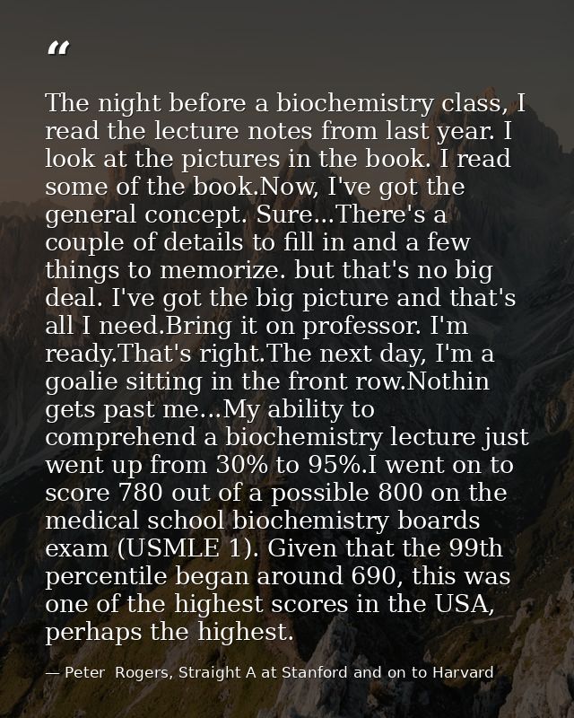 The night before a biochemistry class, I read the lecture notes from last year. I look at the pictures in the book. I re — Peter  Rogers, Straight A at Stanford and on to Harvard