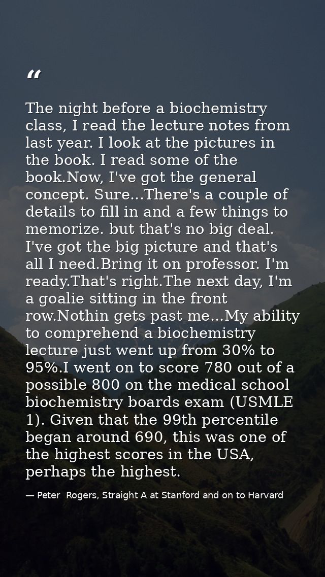The night before a biochemistry class, I read the lecture notes from last year. I look at the pictures in the book. I re — Peter  Rogers, Straight A at Stanford and on to Harvard