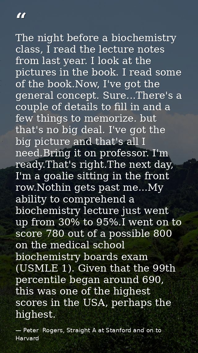 The night before a biochemistry class, I read the lecture notes from last year. I look at the pictures in the book. I re — Peter  Rogers, Straight A at Stanford and on to Harvard