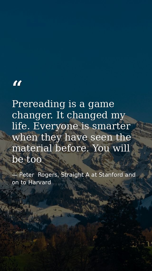 Prereading is a game changer. It changed my life. Everyone is smarter when they have seen the material before. You will  — Peter  Rogers, Straight A at Stanford and on to Harvard