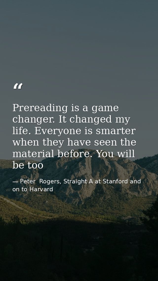 Prereading is a game changer. It changed my life. Everyone is smarter when they have seen the material before. You will  — Peter  Rogers, Straight A at Stanford and on to Harvard