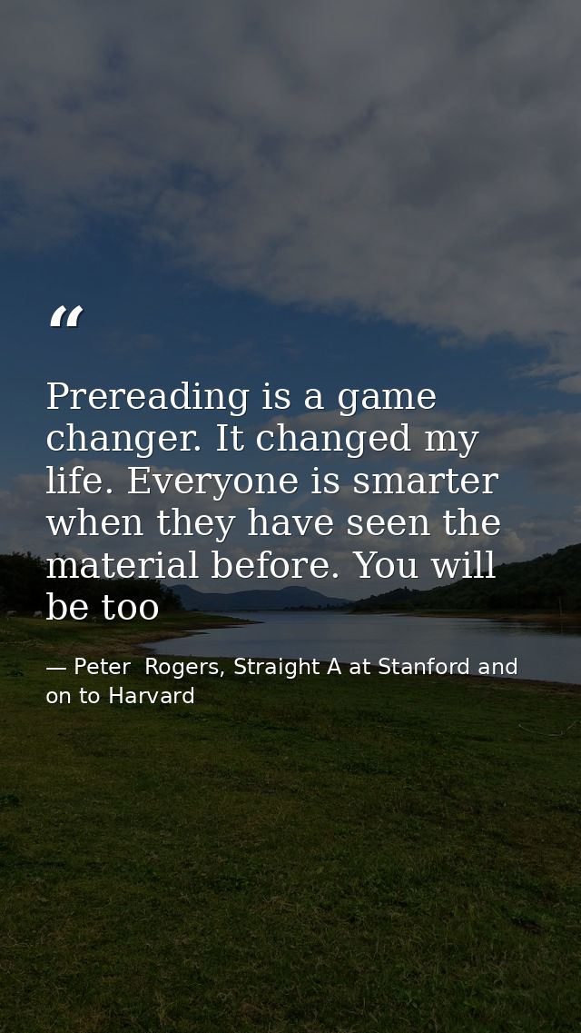 Prereading is a game changer. It changed my life. Everyone is smarter when they have seen the material before. You will  — Peter  Rogers, Straight A at Stanford and on to Harvard