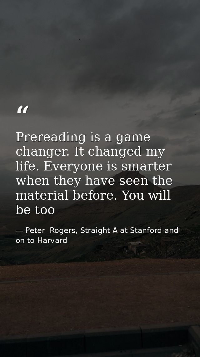 Prereading is a game changer. It changed my life. Everyone is smarter when they have seen the material before. You will  — Peter  Rogers, Straight A at Stanford and on to Harvard
