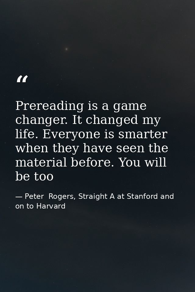 Prereading is a game changer. It changed my life. Everyone is smarter when they have seen the material before. You will  — Peter  Rogers, Straight A at Stanford and on to Harvard