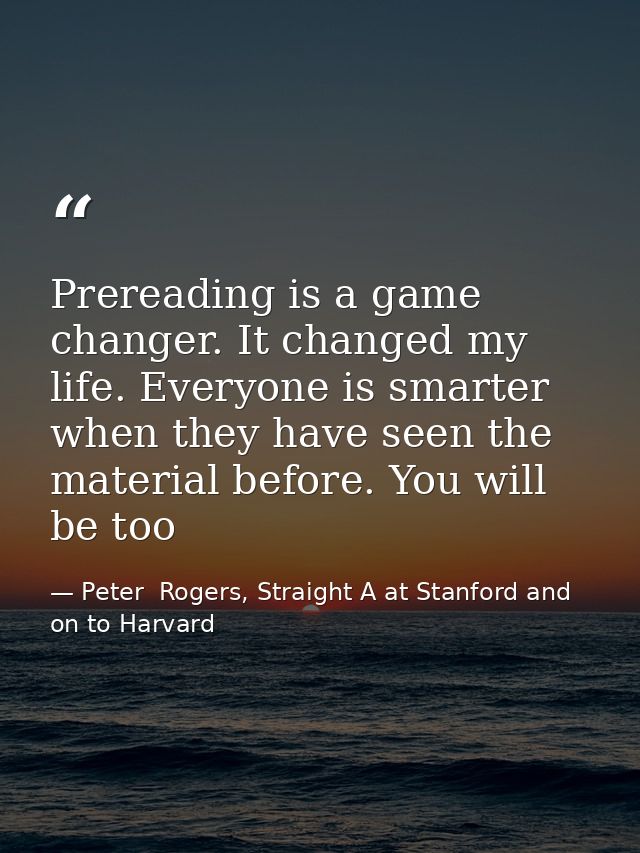 Prereading is a game changer. It changed my life. Everyone is smarter when they have seen the material before. You will  — Peter  Rogers, Straight A at Stanford and on to Harvard