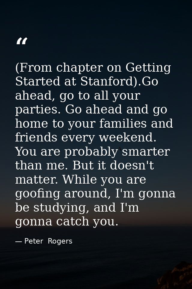 (From chapter on Getting Started at Stanford).Go ahead, go to all your parties. Go ahead and go home to your families an — Peter  Rogers
