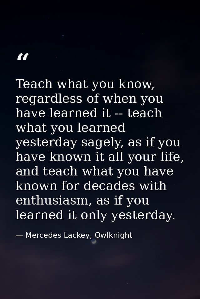 Teach what you know, regardless of when you have learned it -- teach what you learned yesterday sagely, as if you have k — Mercedes Lackey, Owlknight