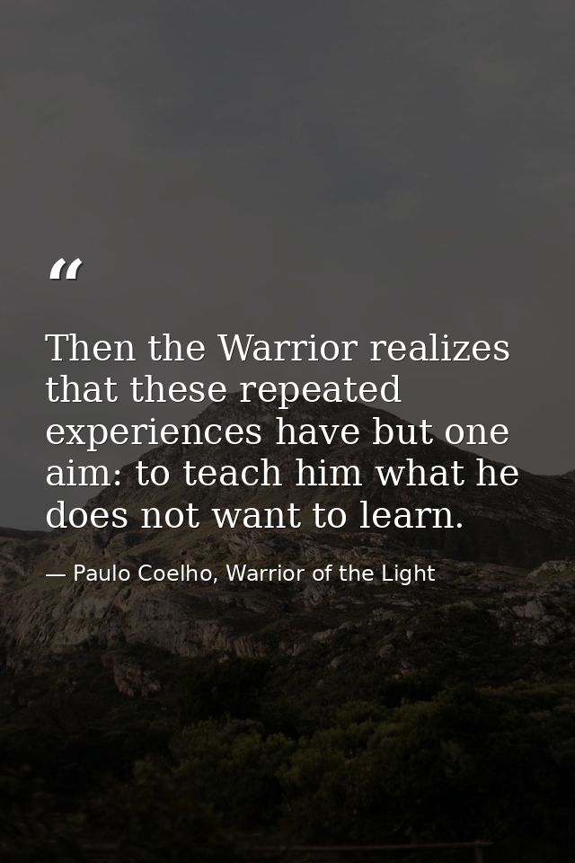 Then the Warrior realizes that these repeated experiences have but one aim: to teach him what he does not want to learn. — Paulo Coelho, Warrior of the Light