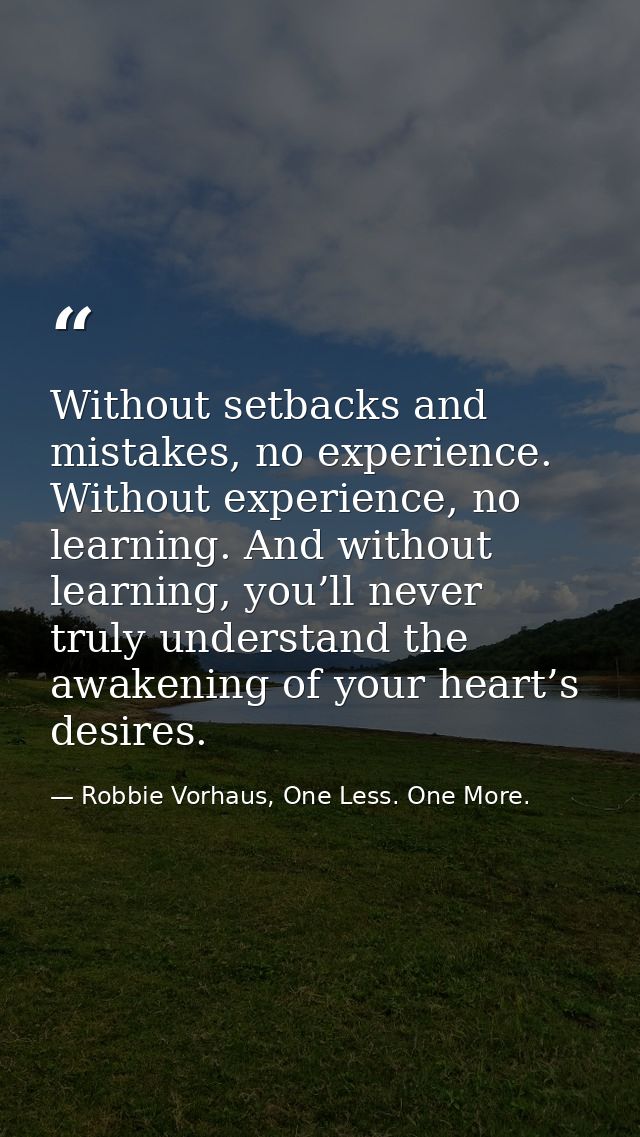 Without setbacks and mistakes, no experience. Without experience, no learning. And without learning, you’ll never truly  — Robbie Vorhaus, One Less. One More.