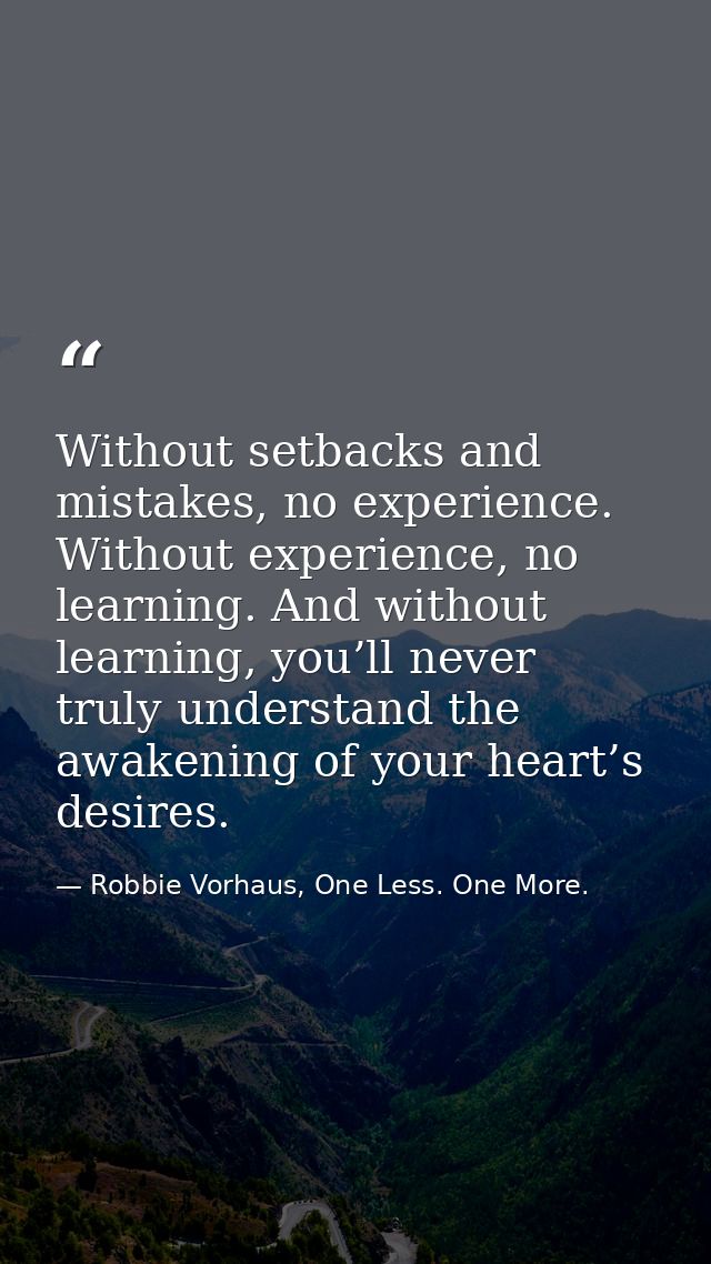 Without setbacks and mistakes, no experience. Without experience, no learning. And without learning, you’ll never truly  — Robbie Vorhaus, One Less. One More.