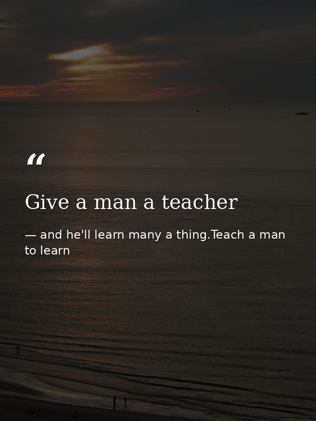 Give a man a teacher — and he'll learn many a thing.Teach a man to learn