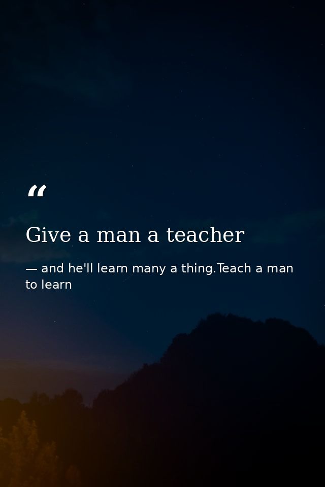 Give a man a teacher — and he'll learn many a thing.Teach a man to learn