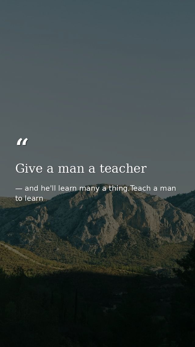 Give a man a teacher — and he'll learn many a thing.Teach a man to learn