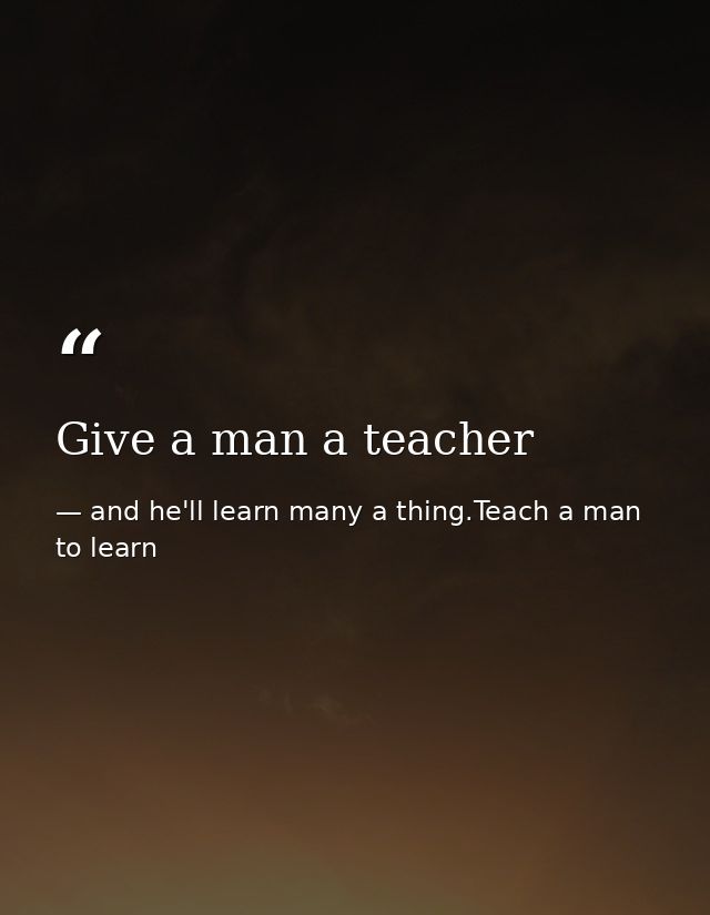 Give a man a teacher — and he'll learn many a thing.Teach a man to learn